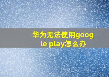 华为无法使用google play怎么办